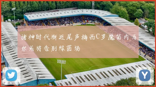 诸神时代渐近尾声梅西C罗魔笛内马尔或将告别绿茵场