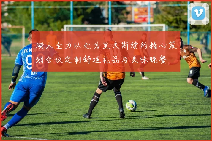 湖人全力以赴为里夫斯续约精心策划会议定制舒适礼品与美味晚餐