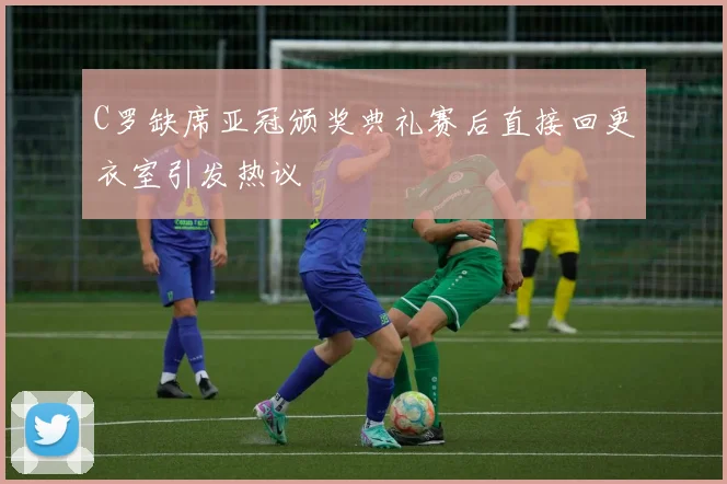 C罗缺席亚冠颁奖典礼赛后直接回更衣室引发热议