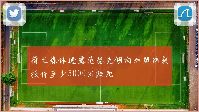 荷兰媒体透露范赫克倾向加盟热刺报价至少5000万欧元