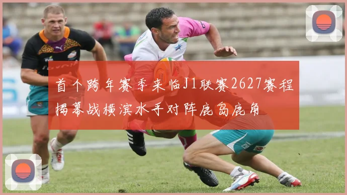 首个跨年赛季来临J1联赛2627赛程揭幕战横滨水手对阵鹿岛鹿角