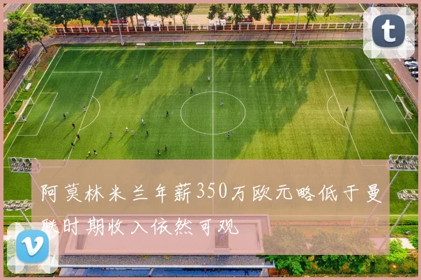 阿莫林米兰年薪350万欧元略低于曼联时期收入依然可观