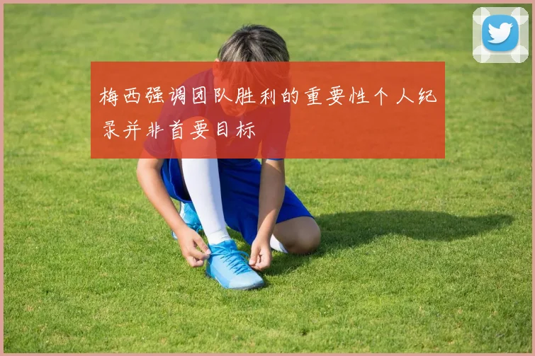 梅西强调团队胜利的重要性个人纪录并非首要目标