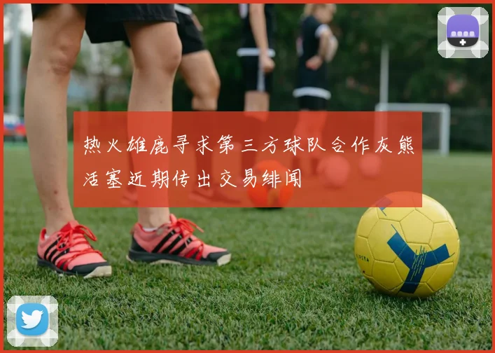 热火雄鹿寻求第三方球队合作灰熊活塞近期传出交易绯闻