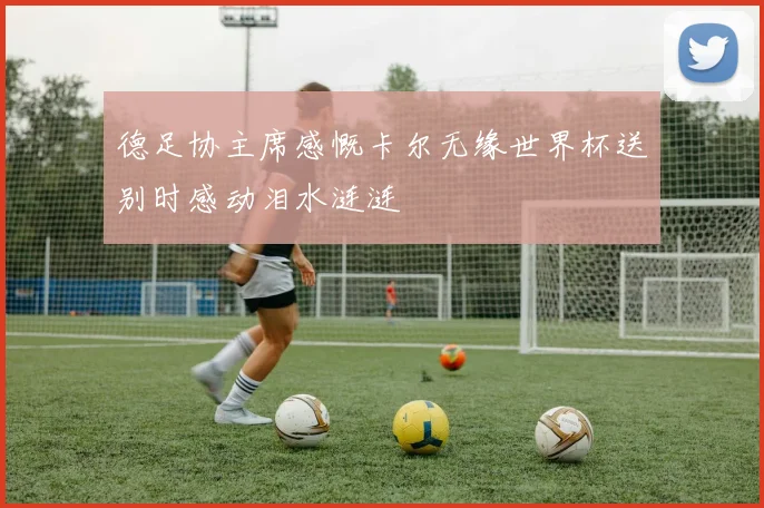 德足协主席感慨卡尔无缘世界杯送别时感动泪水涟涟