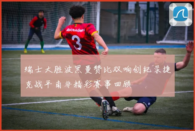 瑞士大胜波黑曼赞比双响创纪录捷克战平南非精彩赛事回顾