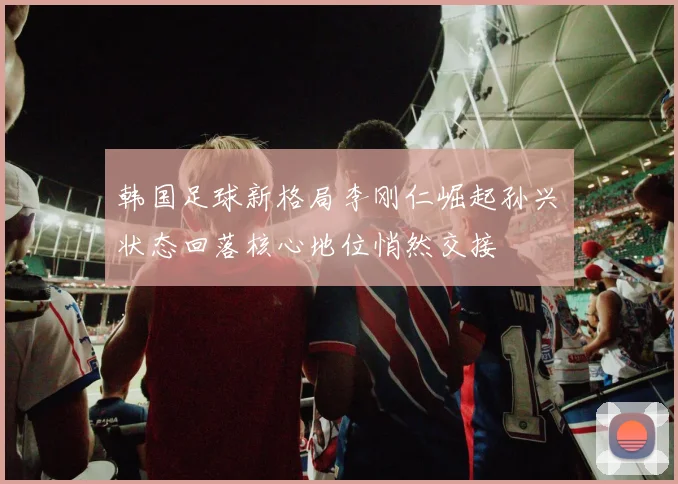 韩国足球新格局李刚仁崛起孙兴慜状态回落核心地位悄然交接
