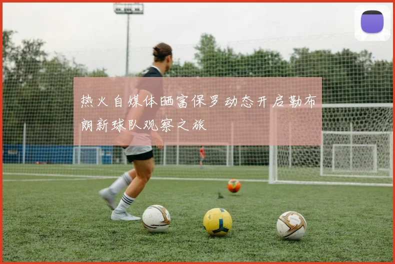 热火自媒体晒富保罗动态开启勒布朗新球队观察之旅