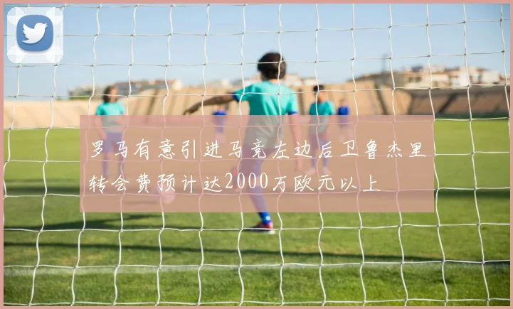 罗马有意引进马竞左边后卫鲁杰里转会费预计达2000万欧元以上