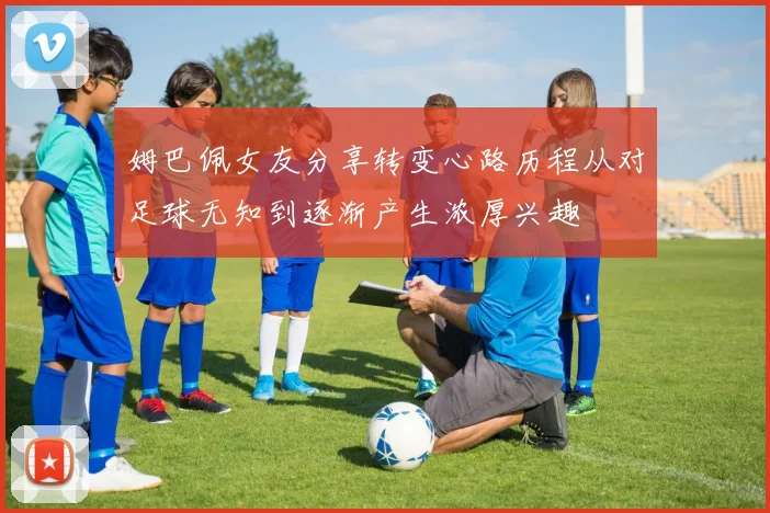 姆巴佩女友分享转变心路历程从对足球无知到逐渐产生浓厚兴趣