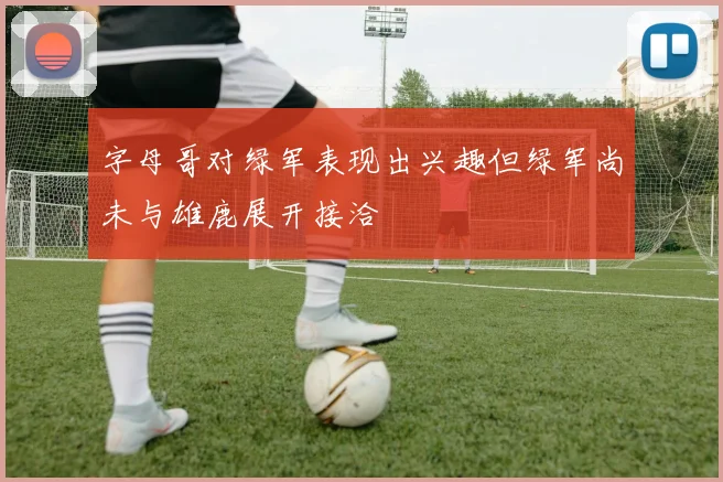 字母哥对绿军表现出兴趣但绿军尚未与雄鹿展开接洽
