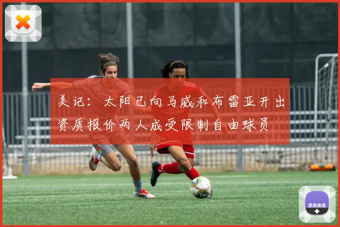美记：太阳已向马威和布雷亚开出资质报价两人成受限制自由球员