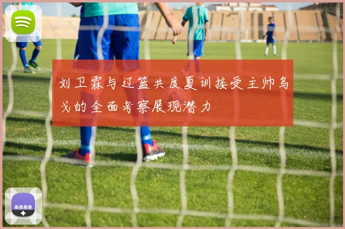 刘卫霖与辽篮共度夏训接受主帅乌戈的全面考察展现潜力