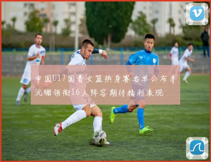 中国U17国青女篮热身赛名单公布李沅珊领衔16人阵容期待精彩表现