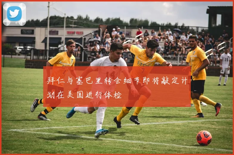 拜仁与塞巴里转会细节即将敲定计划在美国进行体检