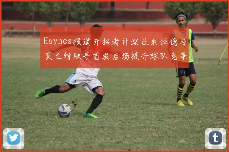 Haynes报道开拓者计划让利拉德与莫兰特联手首发后场提升球队竞争力