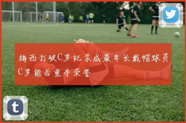 梅西打破C罗纪录成最年长戴帽球员C罗能否重夺荣誉