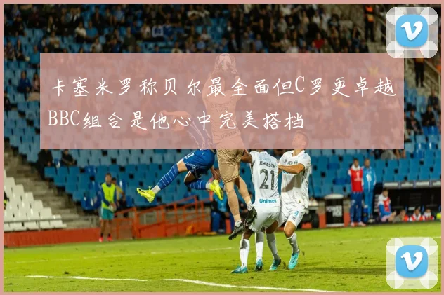 卡塞米罗称贝尔最全面但C罗更卓越BBC组合是他心中完美搭档