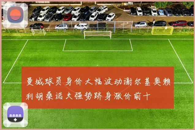 曼城球员身价大幅波动谢尔基奥赖利胡桑诺夫强势跻身涨价前十