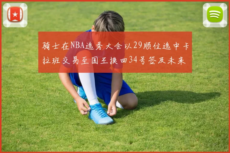 骑士在NBA选秀大会以29顺位选中卡拉班交易至国王换回34号签及未来一轮选秀权