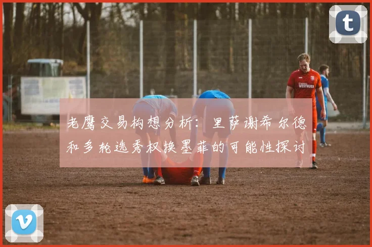 老鹰交易构想分析：里萨谢希尔德和多轮选秀权换墨菲的可能性探讨