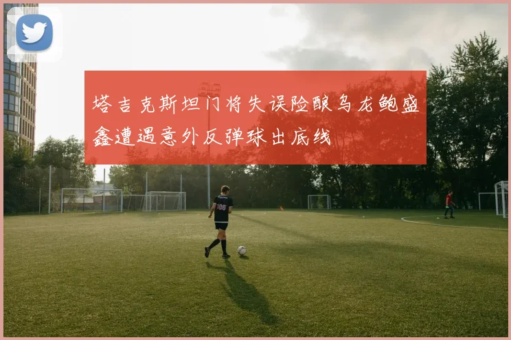 塔吉克斯坦门将失误险酿乌龙鲍盛鑫遭遇意外反弹球出底线