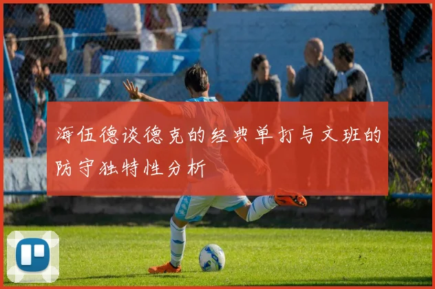 海伍德谈德克的经典单打与文班的防守独特性分析
