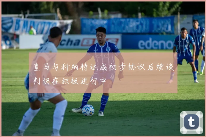 皇马与科纳特达成初步协议后续谈判仍在积极进行中