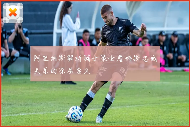 阿里纳斯解析骑士聚会詹姆斯忠诚关系的深层含义
