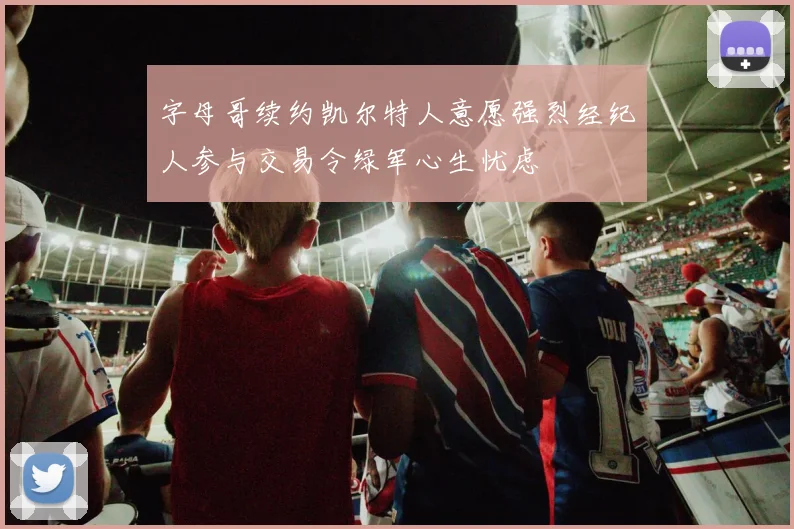 字母哥续约凯尔特人意愿强烈经纪人参与交易令绿军心生忧虑