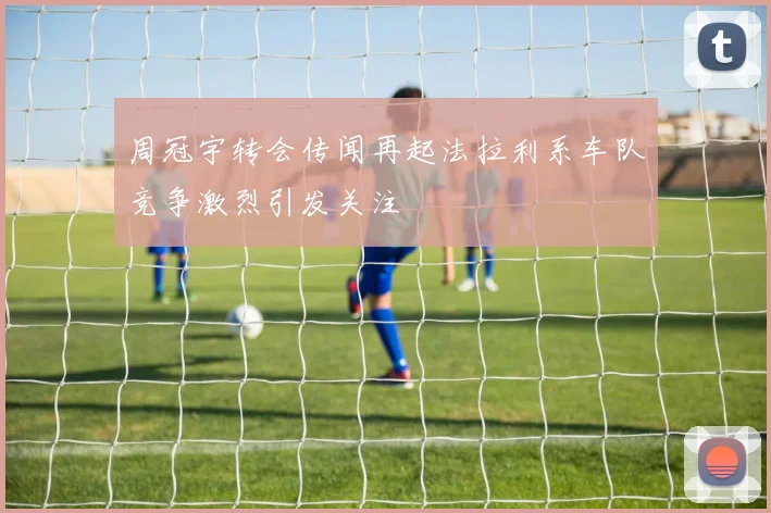 周冠宇转会传闻再起法拉利系车队竞争激烈引发关注